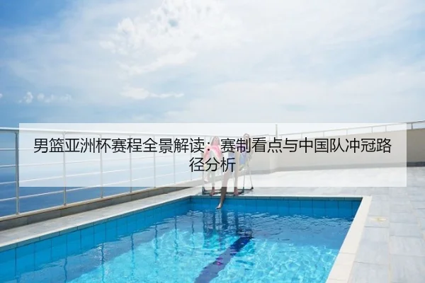 男篮亚洲杯赛程全景解读：赛制看点与中国队冲冠路径分析