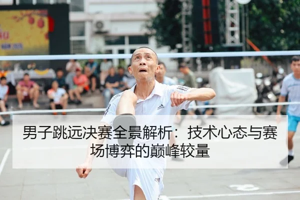 男子跳远决赛全景解析：技术心态与赛场博弈的巅峰较量