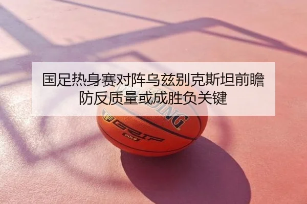 国足热身赛对阵乌兹别克斯坦前瞻 防反质量或成胜负关键